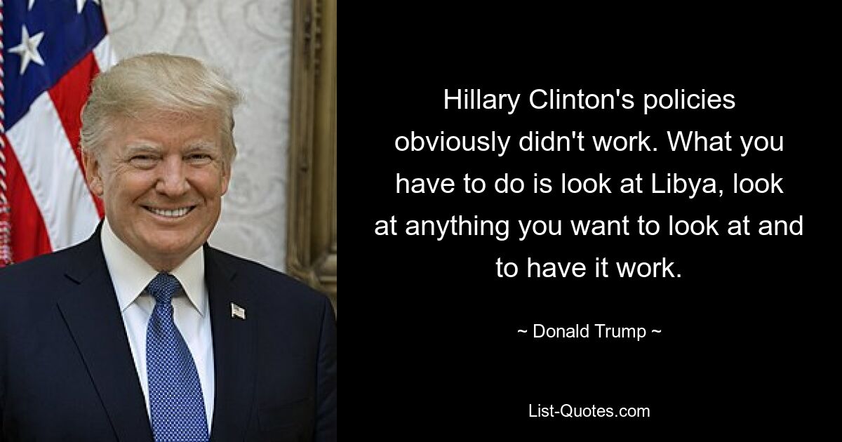 Hillary Clinton's policies obviously didn't work. What you have to do is look at Libya, look at anything you want to look at and to have it work. — © Donald Trump