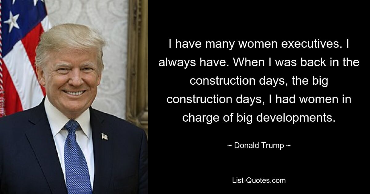 I have many women executives. I always have. When I was back in the construction days, the big construction days, I had women in charge of big developments. — © Donald Trump