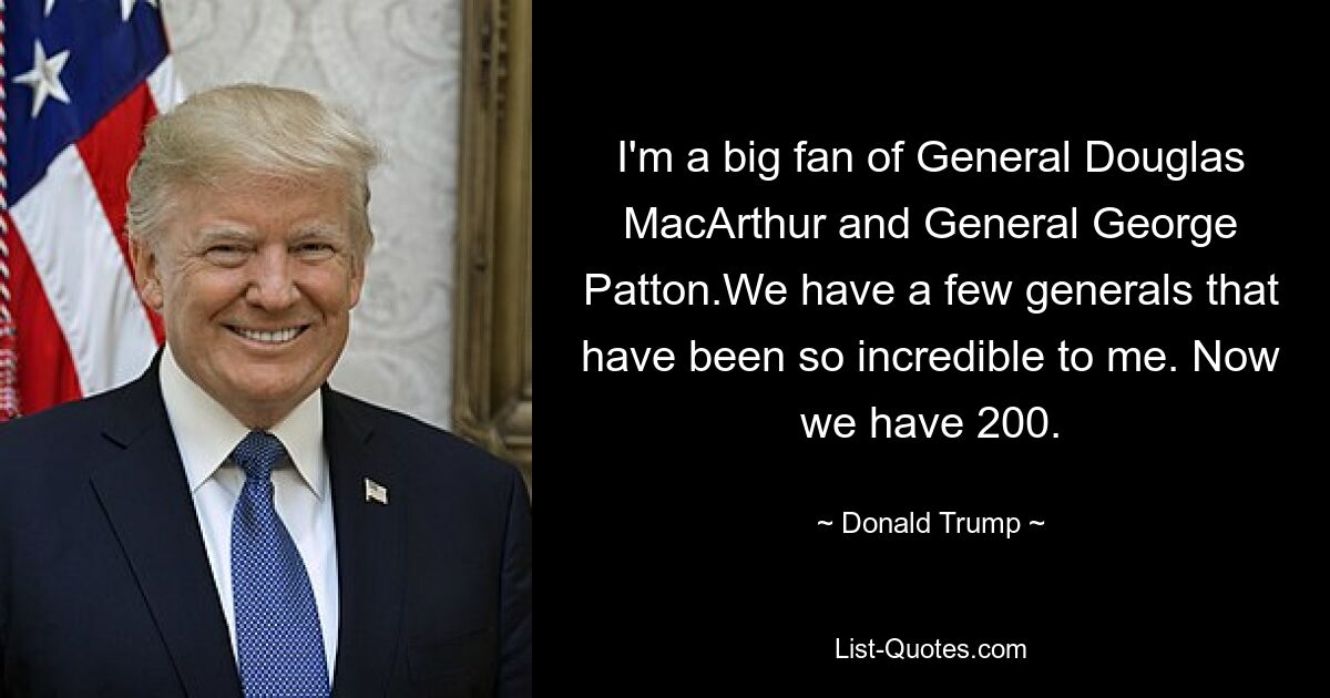 Ich bin ein großer Fan von General Douglas MacArthur und General George Patton. Wir haben ein paar Generäle, die für mich so unglaublich waren. Jetzt haben wir 200. — © Donald Trump