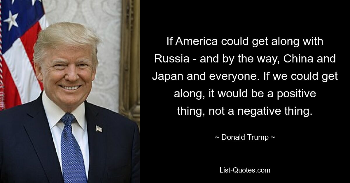 If America could get along with Russia - and by the way, China and Japan and everyone. If we could get along, it would be a positive thing, not a negative thing. — © Donald Trump