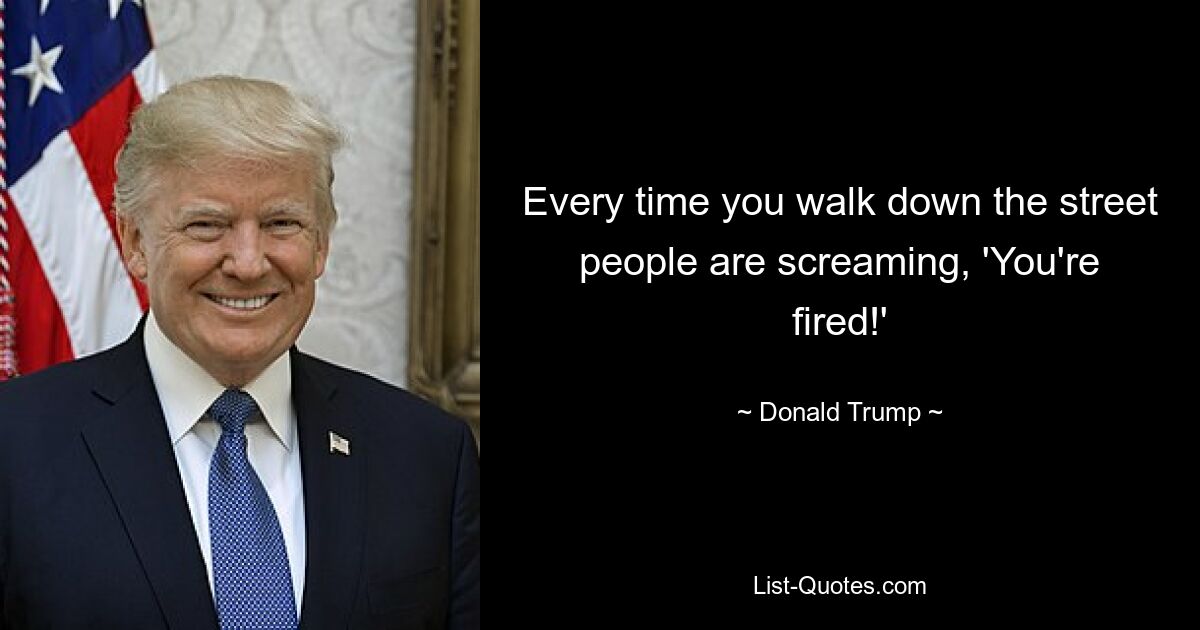 Every time you walk down the street people are screaming, 'You're fired!' — © Donald Trump