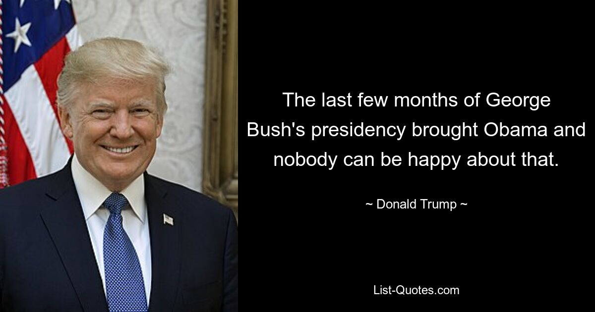 The last few months of George Bush's presidency brought Obama and nobody can be happy about that. — © Donald Trump