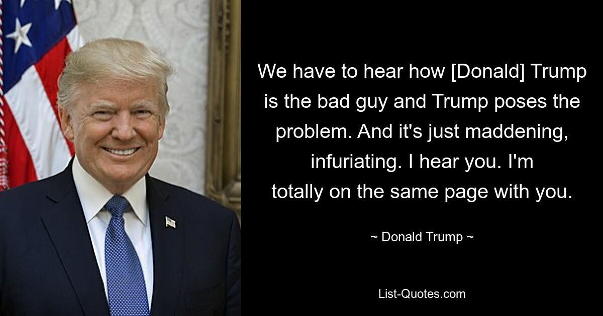 We have to hear how [Donald] Trump is the bad guy and Trump poses the problem. And it's just maddening, infuriating. I hear you. I'm totally on the same page with you. — © Donald Trump