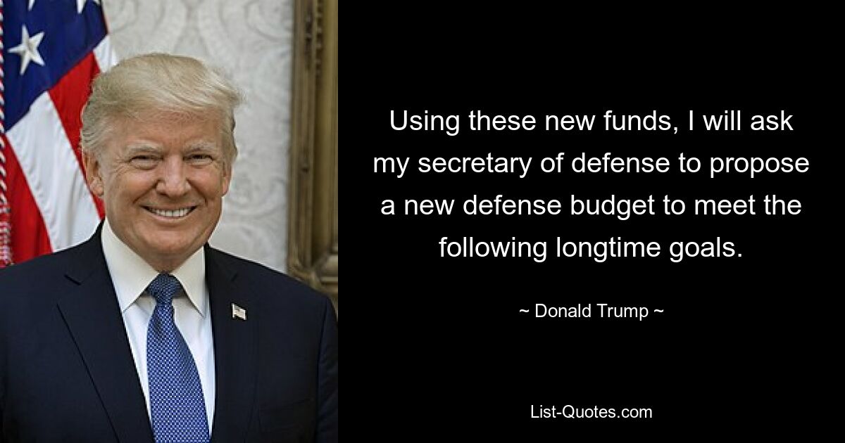 Using these new funds, I will ask my secretary of defense to propose a new defense budget to meet the following longtime goals. — © Donald Trump