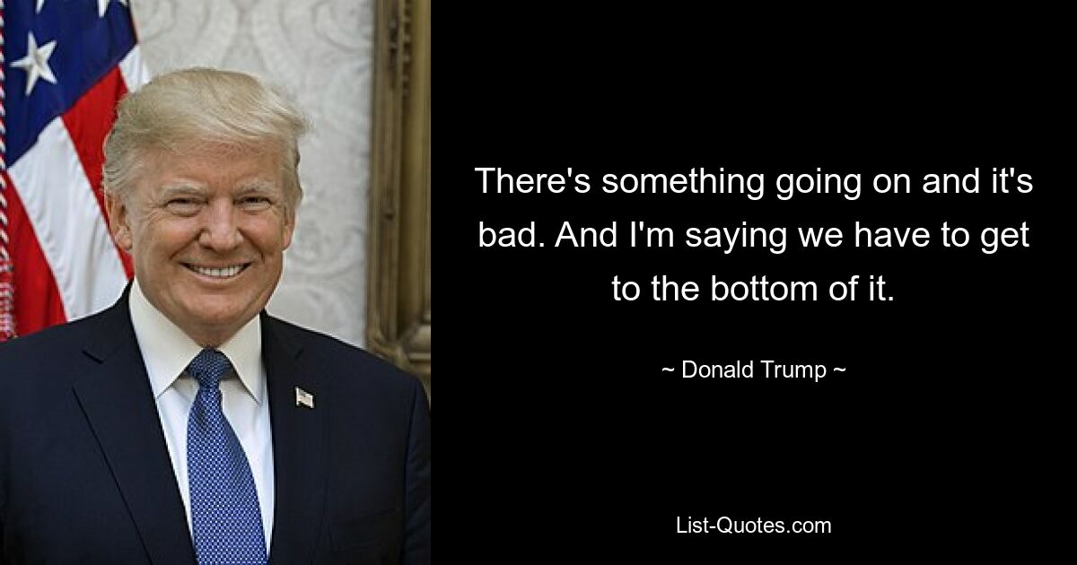 There's something going on and it's bad. And I'm saying we have to get to the bottom of it. — © Donald Trump