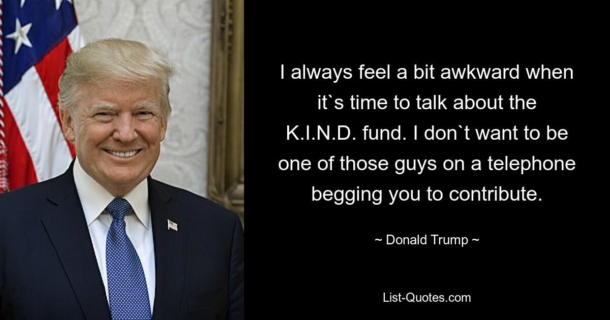 I always feel a bit awkward when it`s time to talk about the K.I.N.D. fund. I don`t want to be one of those guys on a telephone begging you to contribute. — © Donald Trump