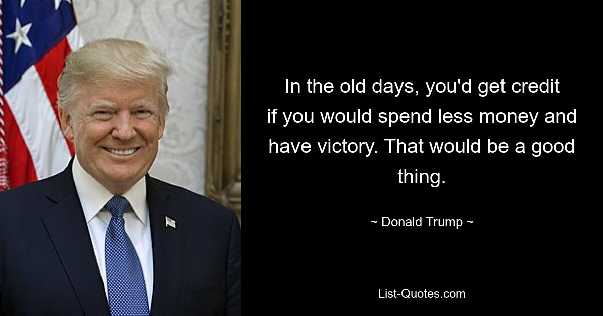 In the old days, you'd get credit if you would spend less money and have victory. That would be a good thing. — © Donald Trump