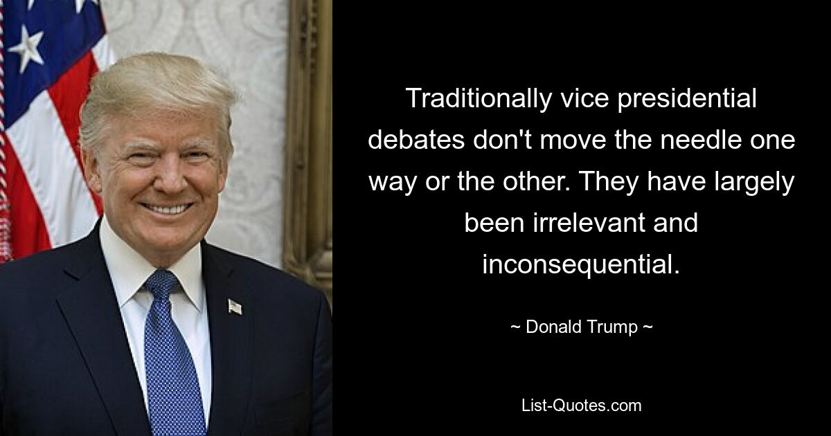 Traditionally vice presidential debates don't move the needle one way or the other. They have largely been irrelevant and inconsequential. — © Donald Trump