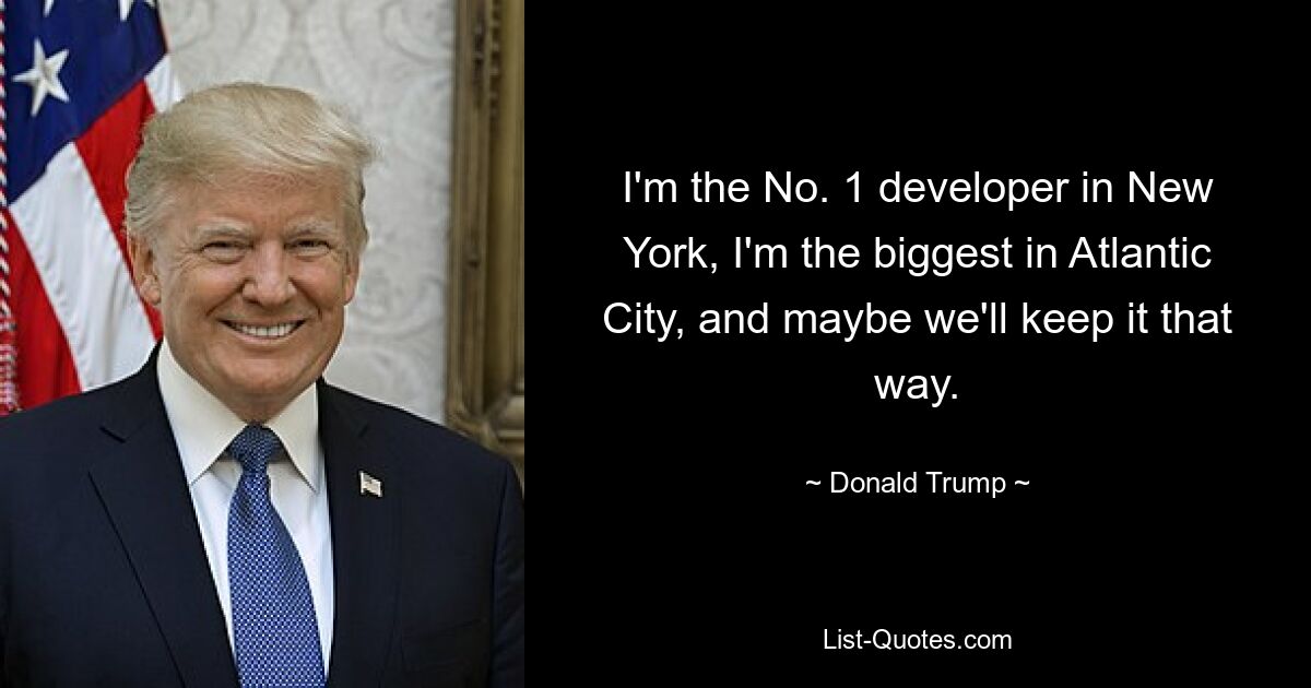 I'm the No. 1 developer in New York, I'm the biggest in Atlantic City, and maybe we'll keep it that way. — © Donald Trump