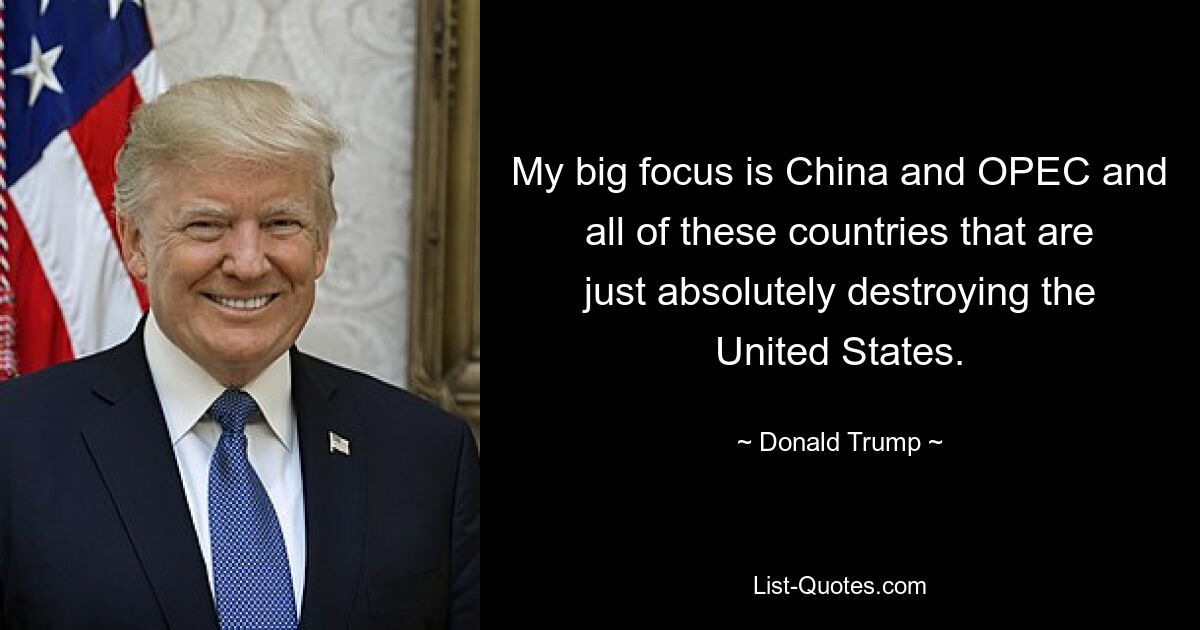 My big focus is China and OPEC and all of these countries that are just absolutely destroying the United States. — © Donald Trump