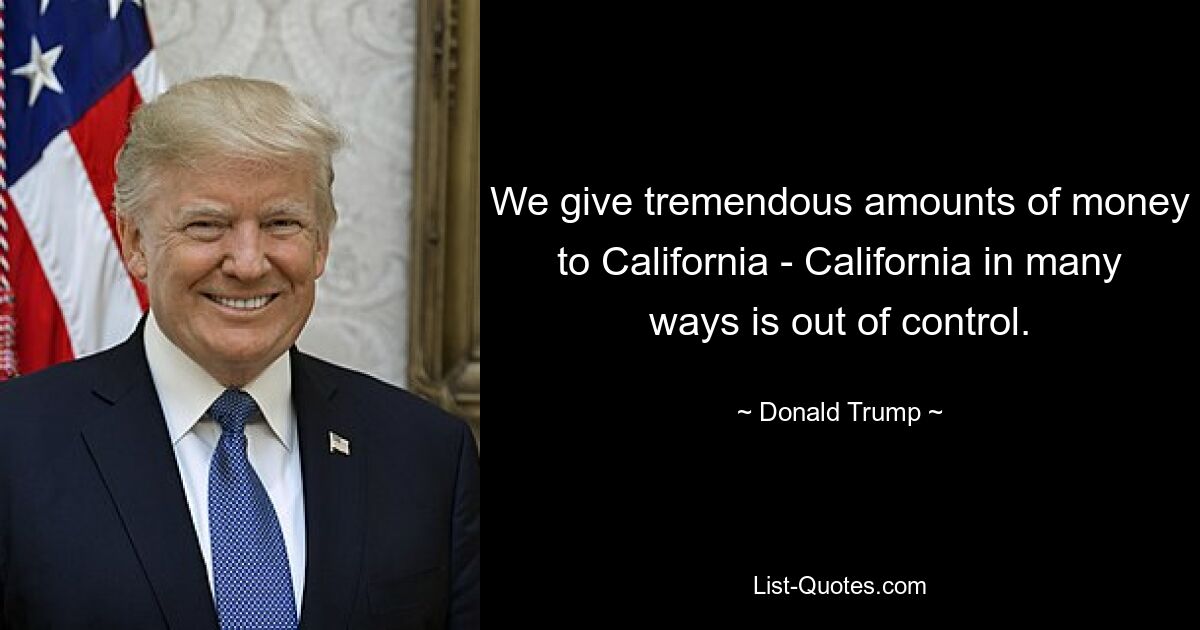 We give tremendous amounts of money to California - California in many ways is out of control. — © Donald Trump