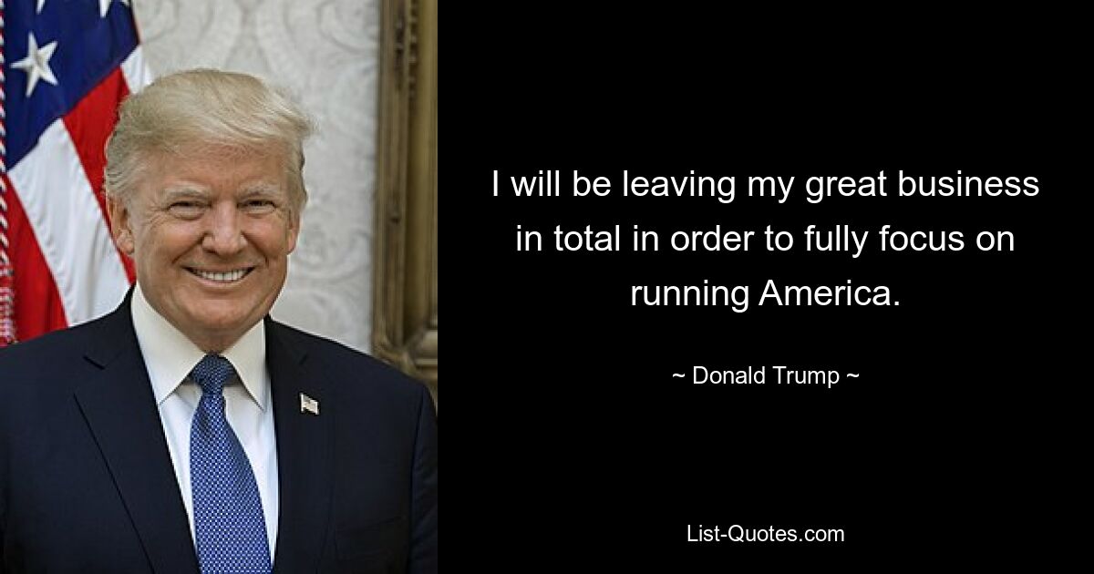 I will be leaving my great business in total in order to fully focus on running America. — © Donald Trump