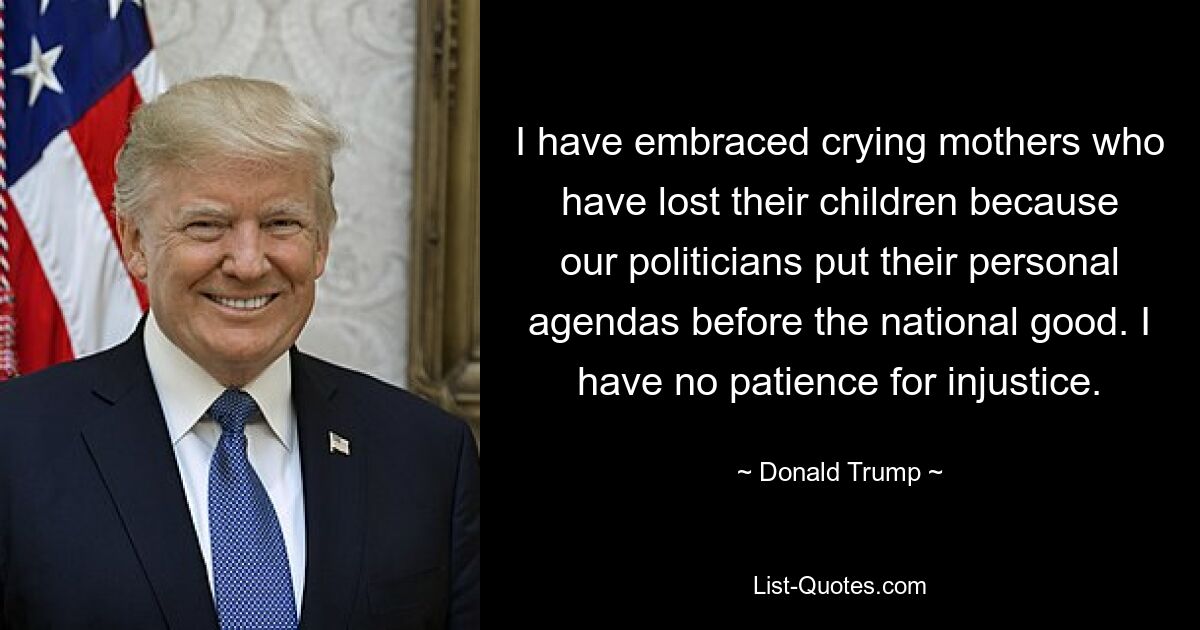 I have embraced crying mothers who have lost their children because our politicians put their personal agendas before the national good. I have no patience for injustice. — © Donald Trump