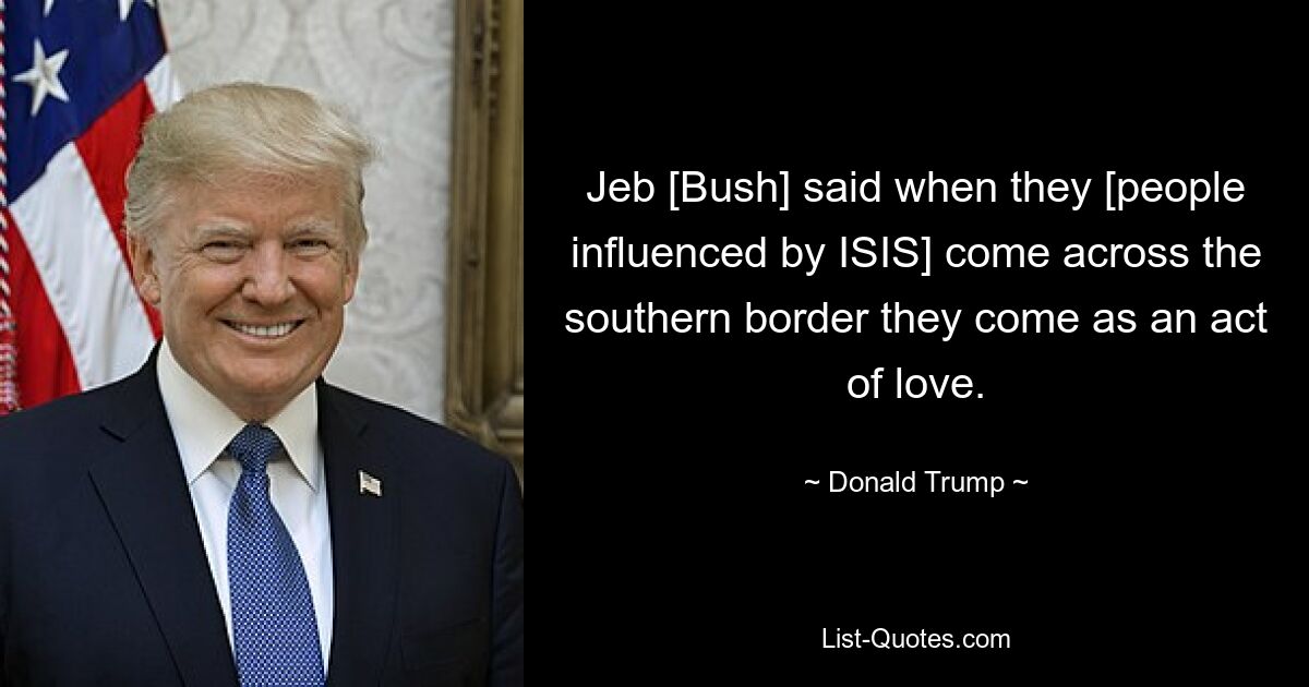 Jeb [Bush] said when they [people influenced by ISIS] come across the southern border they come as an act of love. — © Donald Trump