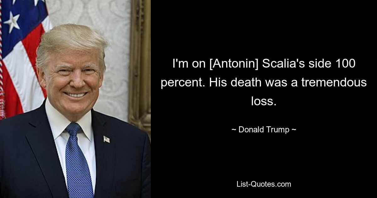 I'm on [Antonin] Scalia's side 100 percent. His death was a tremendous loss. — © Donald Trump