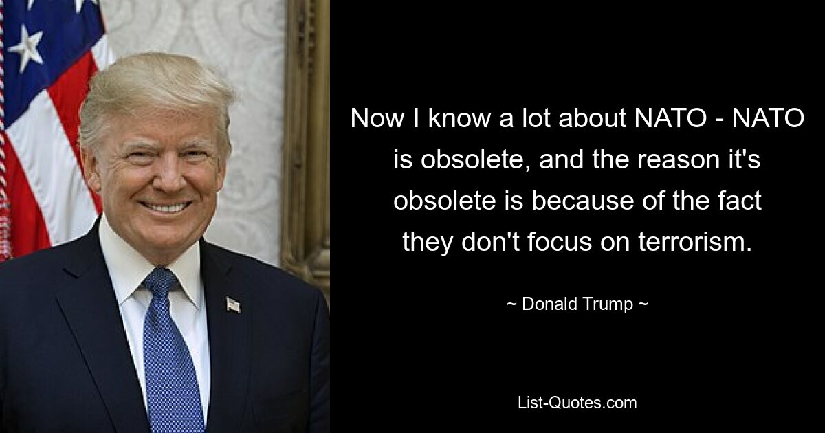 Now I know a lot about NATO - NATO is obsolete, and the reason it's obsolete is because of the fact they don't focus on terrorism. — © Donald Trump