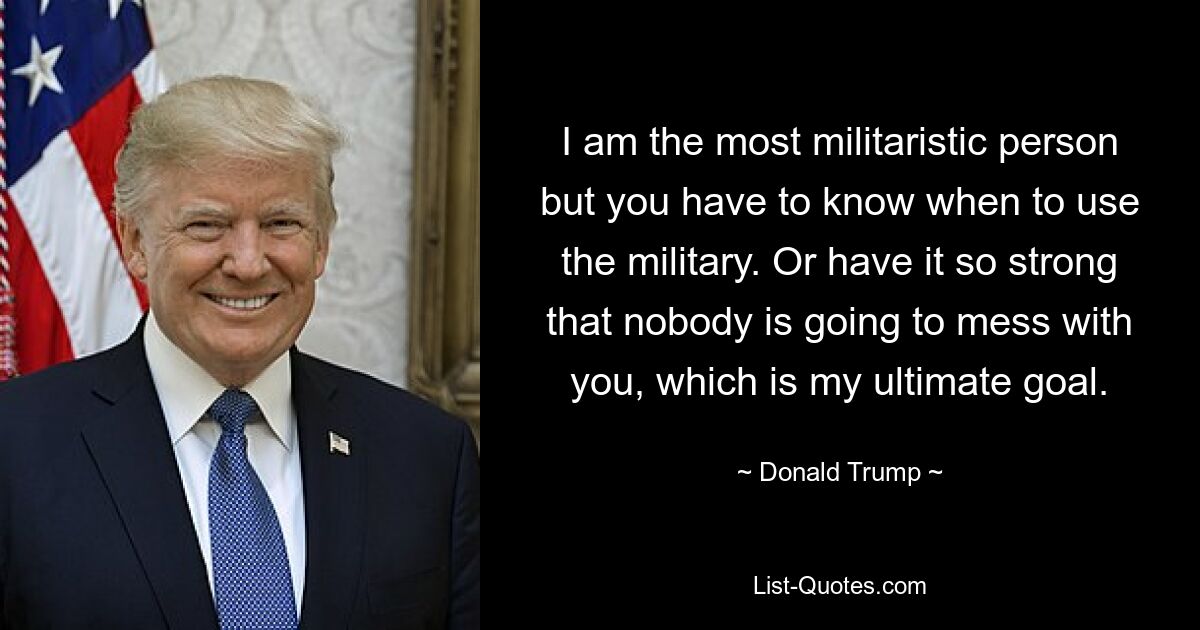 I am the most militaristic person but you have to know when to use the military. Or have it so strong that nobody is going to mess with you, which is my ultimate goal. — © Donald Trump