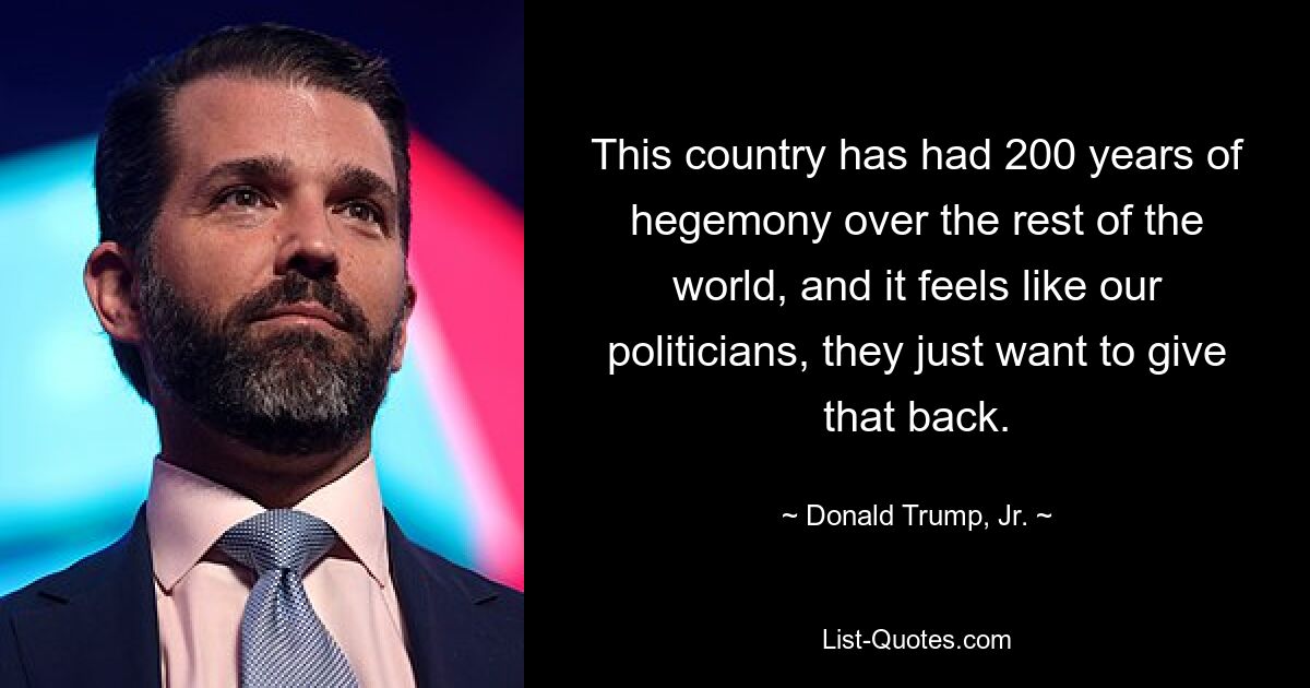 This country has had 200 years of hegemony over the rest of the world, and it feels like our politicians, they just want to give that back. — © Donald Trump, Jr.