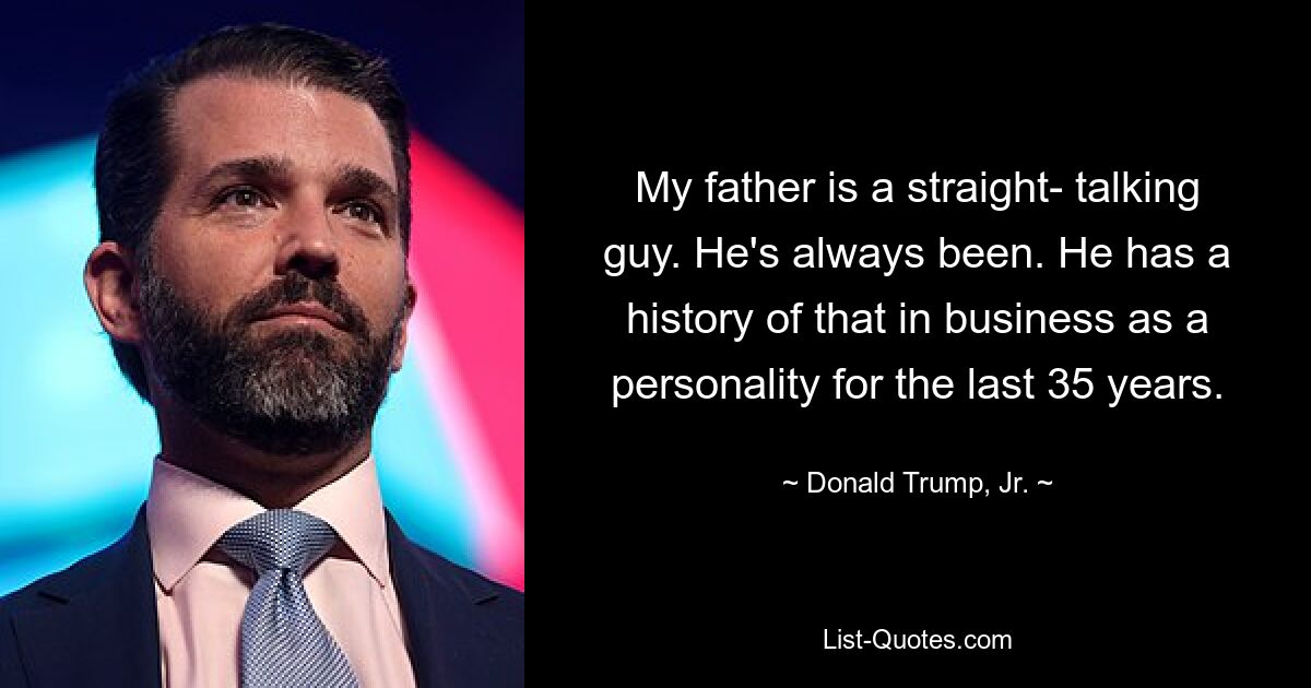 My father is a straight- talking guy. He's always been. He has a history of that in business as a personality for the last 35 years. — © Donald Trump, Jr.