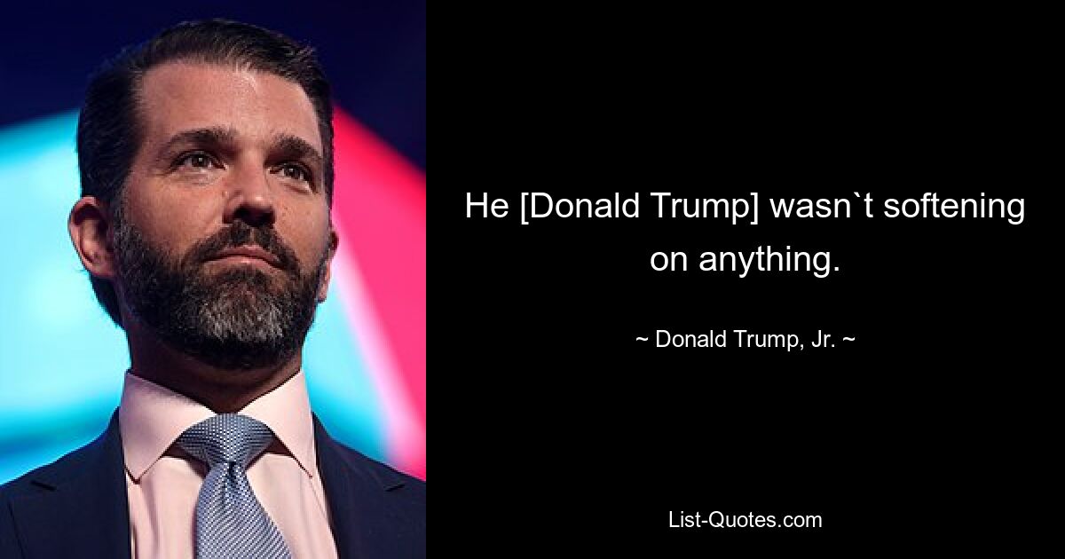 He [Donald Trump] wasn`t softening on anything. — © Donald Trump, Jr.