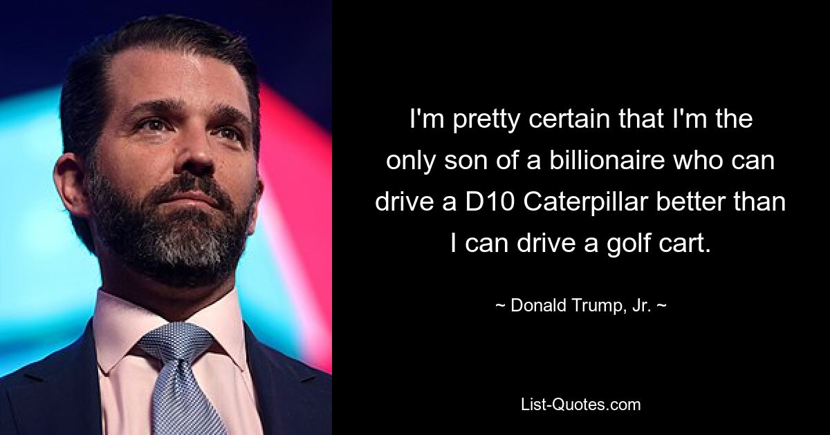 I'm pretty certain that I'm the only son of a billionaire who can drive a D10 Caterpillar better than I can drive a golf cart. — © Donald Trump, Jr.