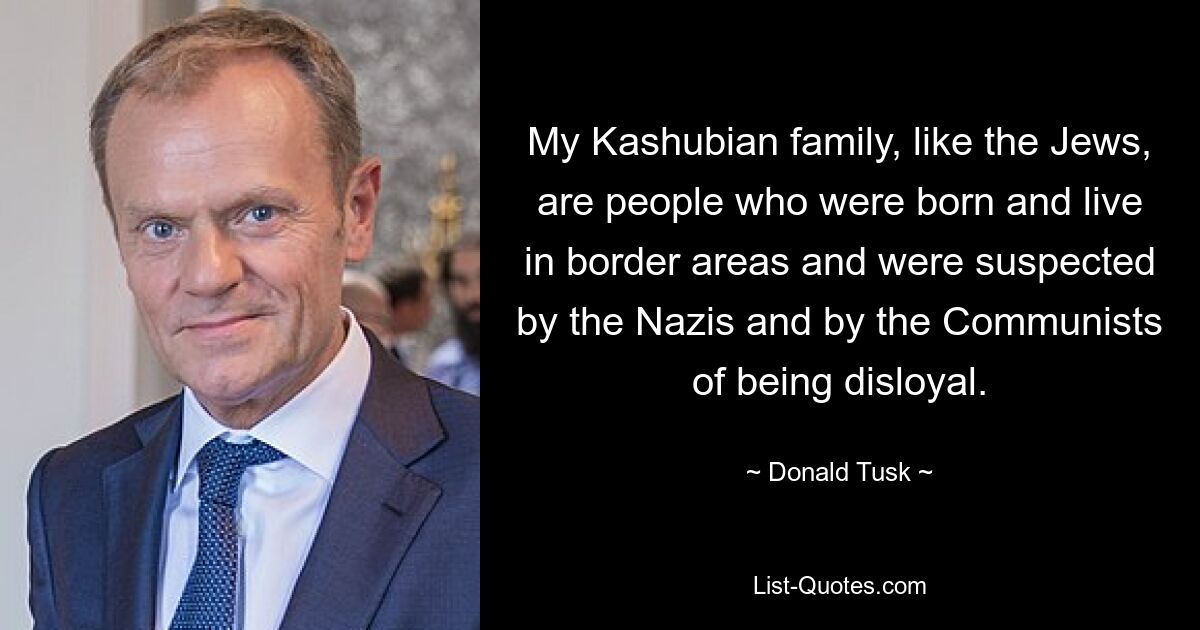 My Kashubian family, like the Jews, are people who were born and live in border areas and were suspected by the Nazis and by the Communists of being disloyal. — © Donald Tusk