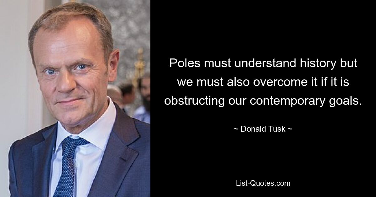 Poles must understand history but we must also overcome it if it is obstructing our contemporary goals. — © Donald Tusk