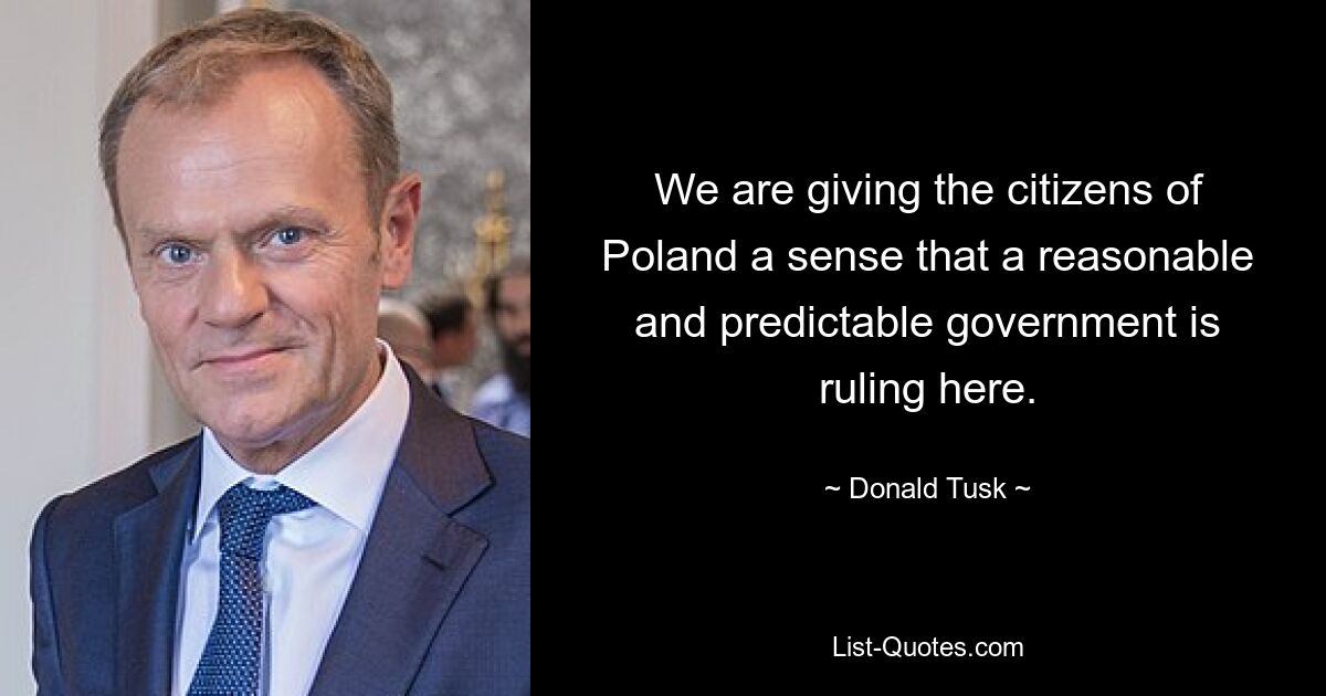 We are giving the citizens of Poland a sense that a reasonable and predictable government is ruling here. — © Donald Tusk