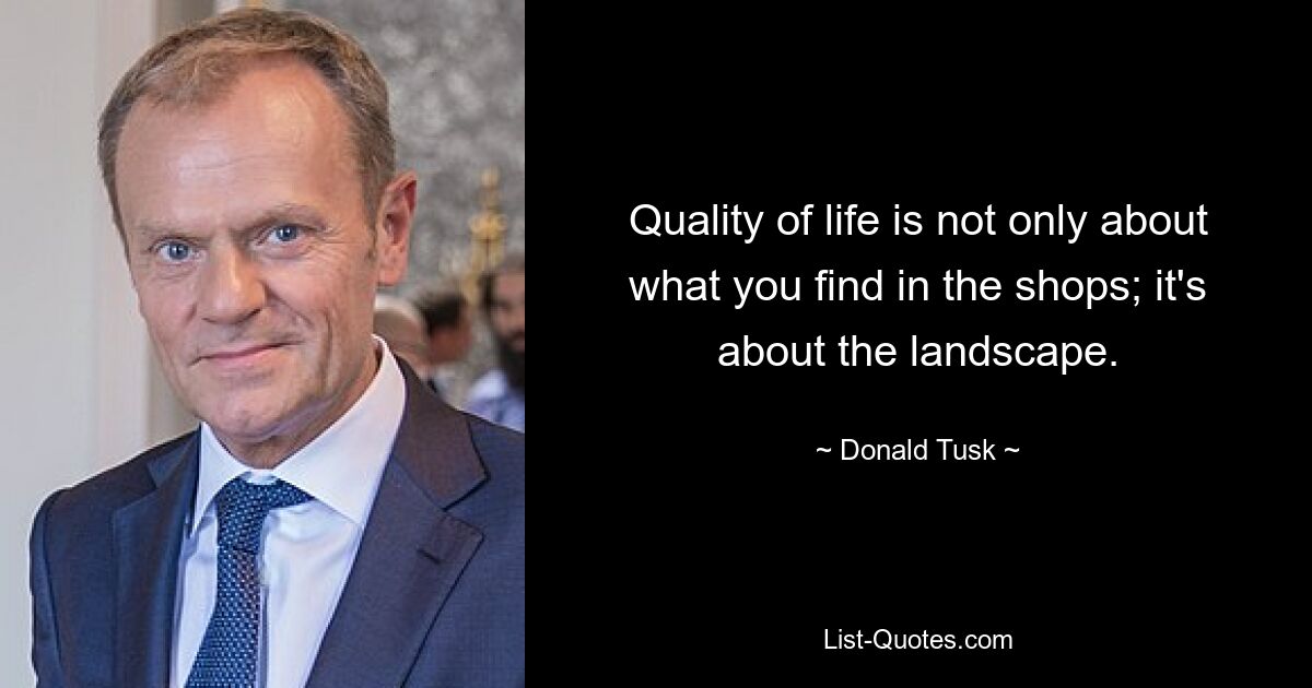 Quality of life is not only about what you find in the shops; it's about the landscape. — © Donald Tusk