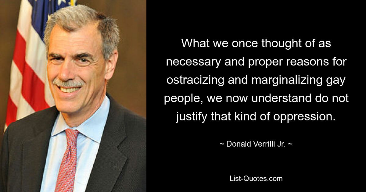 What we once thought of as necessary and proper reasons for ostracizing and marginalizing gay people, we now understand do not justify that kind of oppression. — © Donald Verrilli Jr.