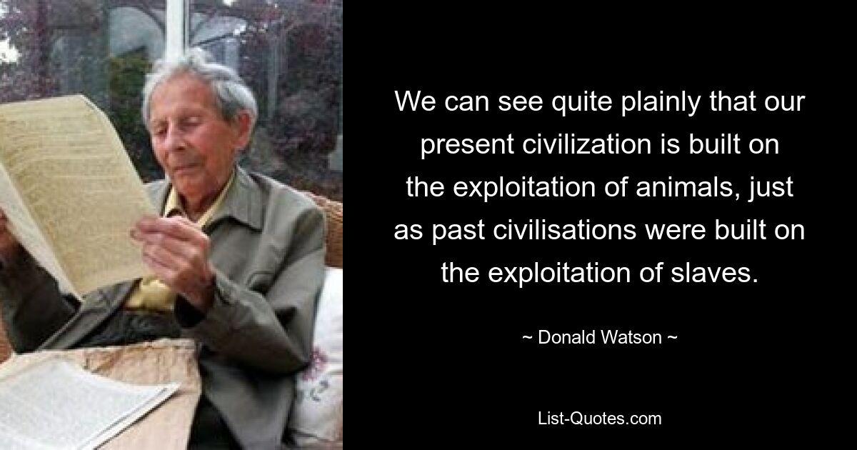 We can see quite plainly that our present civilization is built on the exploitation of animals, just as past civilisations were built on the exploitation of slaves. — © Donald Watson