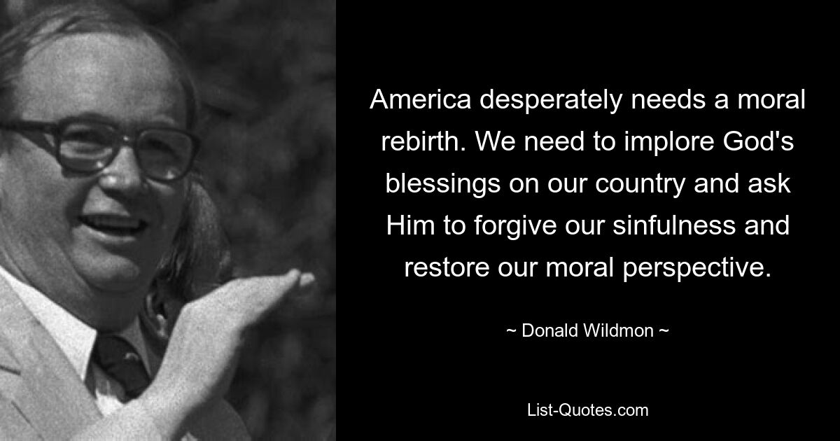 America desperately needs a moral rebirth. We need to implore God's blessings on our country and ask Him to forgive our sinfulness and restore our moral perspective. — © Donald Wildmon