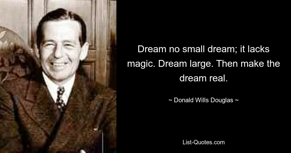 Dream no small dream; it lacks magic. Dream large. Then make the dream real. — © Donald Wills Douglas