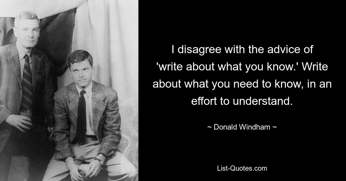 I disagree with the advice of 'write about what you know.' Write about what you need to know, in an effort to understand. — © Donald Windham