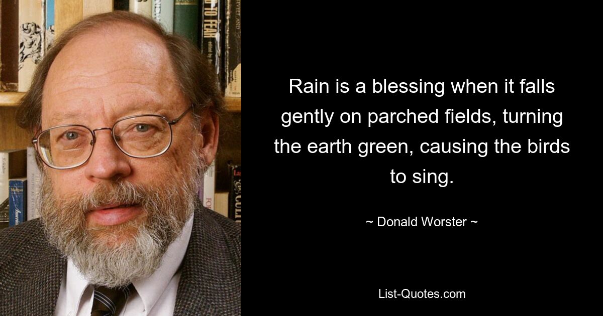 Rain is a blessing when it falls gently on parched fields, turning the earth green, causing the birds to sing. — © Donald Worster