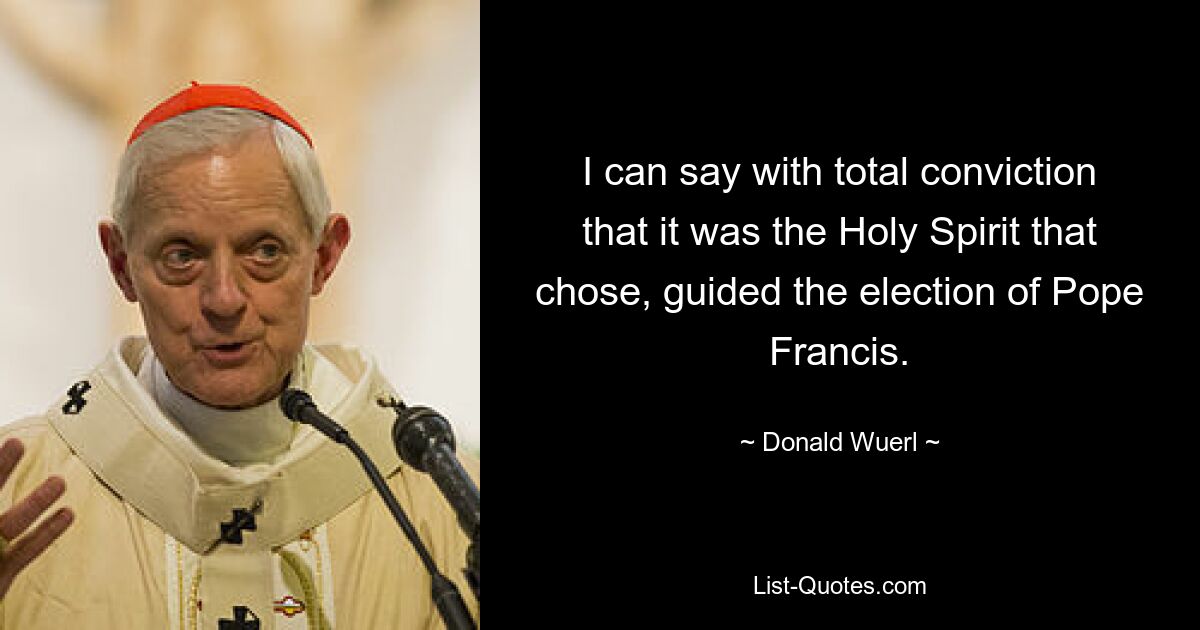 I can say with total conviction that it was the Holy Spirit that chose, guided the election of Pope Francis. — © Donald Wuerl