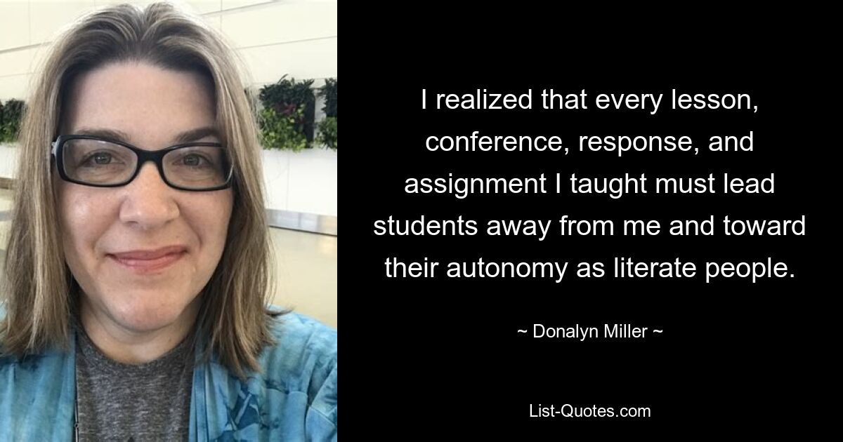 I realized that every lesson, conference, response, and assignment I taught must lead students away from me and toward their autonomy as literate people. — © Donalyn Miller