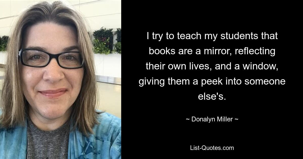 I try to teach my students that books are a mirror, reflecting their own lives, and a window, giving them a peek into someone else's. — © Donalyn Miller