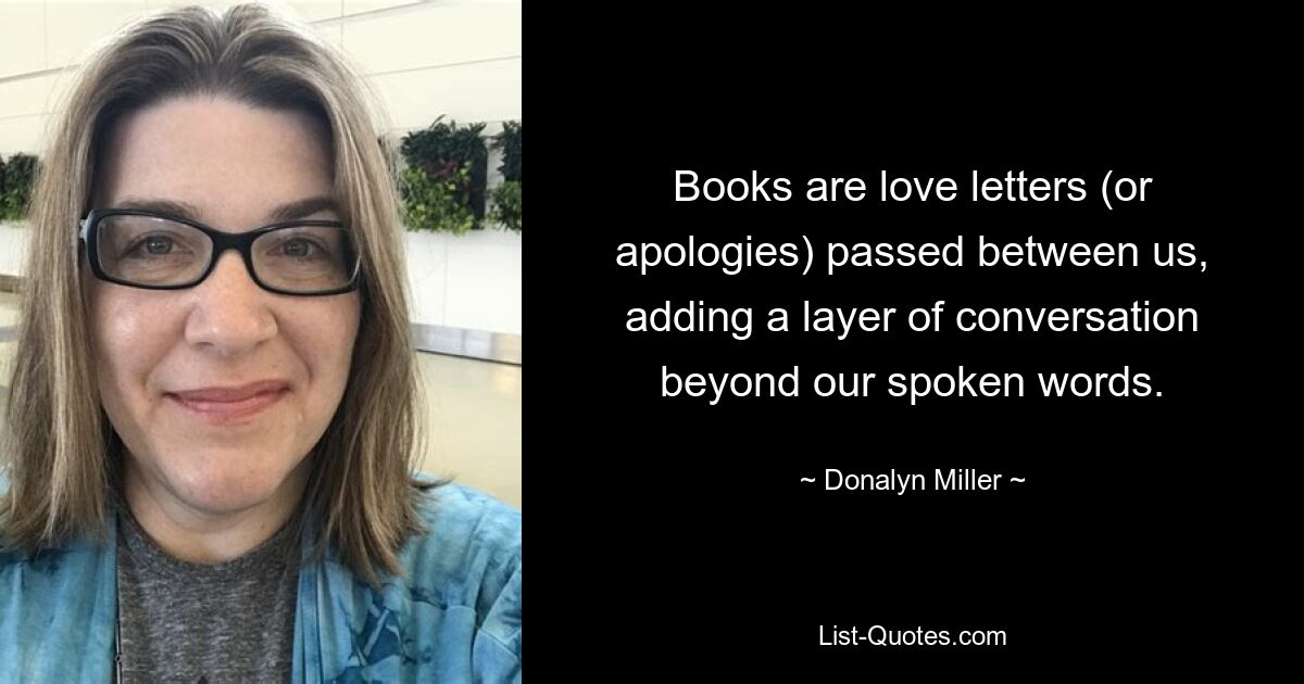 Books are love letters (or apologies) passed between us, adding a layer of conversation beyond our spoken words. — © Donalyn Miller