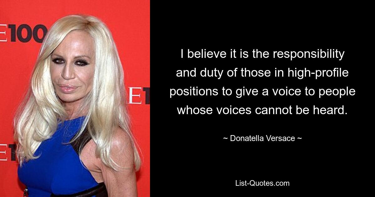 I believe it is the responsibility and duty of those in high-profile positions to give a voice to people whose voices cannot be heard. — © Donatella Versace