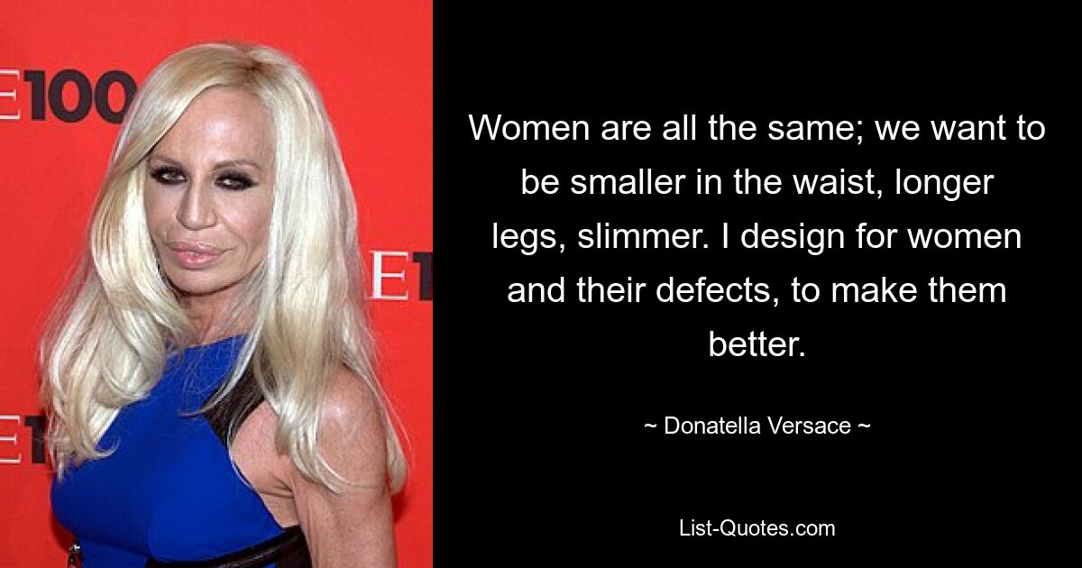 Women are all the same; we want to be smaller in the waist, longer legs, slimmer. I design for women and their defects, to make them better. — © Donatella Versace