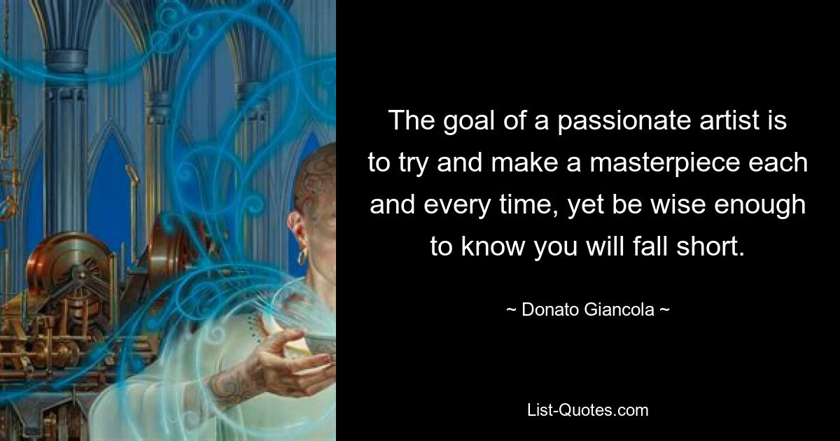 The goal of a passionate artist is to try and make a masterpiece each and every time, yet be wise enough to know you will fall short. — © Donato Giancola