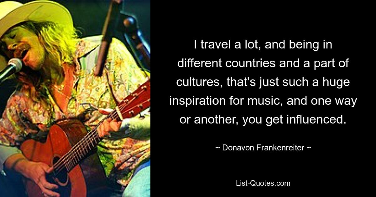 I travel a lot, and being in different countries and a part of cultures, that's just such a huge inspiration for music, and one way or another, you get influenced. — © Donavon Frankenreiter