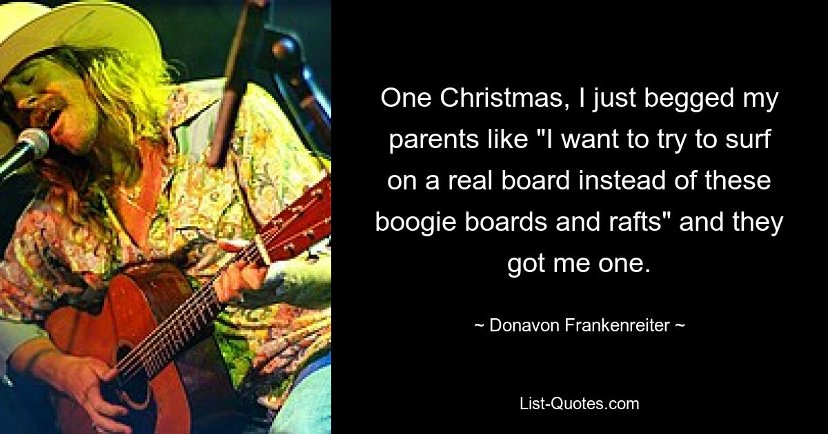 One Christmas, I just begged my parents like "I want to try to surf on a real board instead of these boogie boards and rafts" and they got me one. — © Donavon Frankenreiter