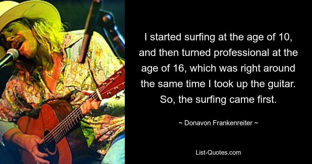 I started surfing at the age of 10, and then turned professional at the age of 16, which was right around the same time I took up the guitar. So, the surfing came first. — © Donavon Frankenreiter