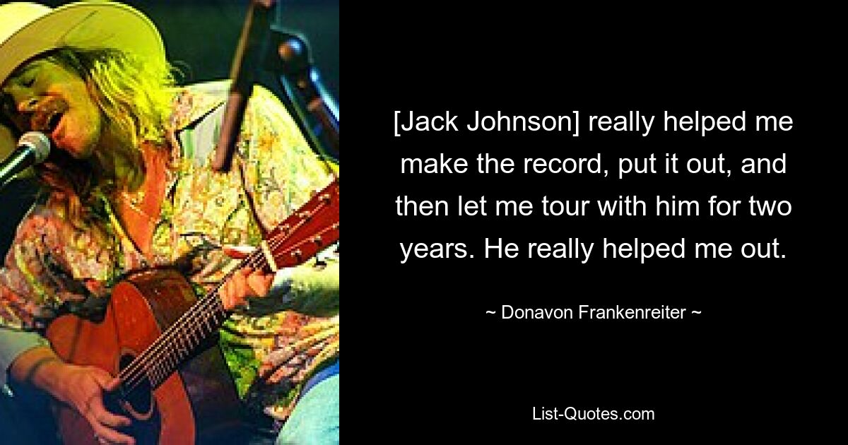 [Jack Johnson] really helped me make the record, put it out, and then let me tour with him for two years. He really helped me out. — © Donavon Frankenreiter