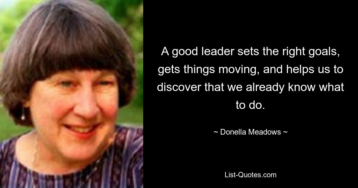 A good leader sets the right goals, gets things moving, and helps us to discover that we already know what to do. — © Donella Meadows