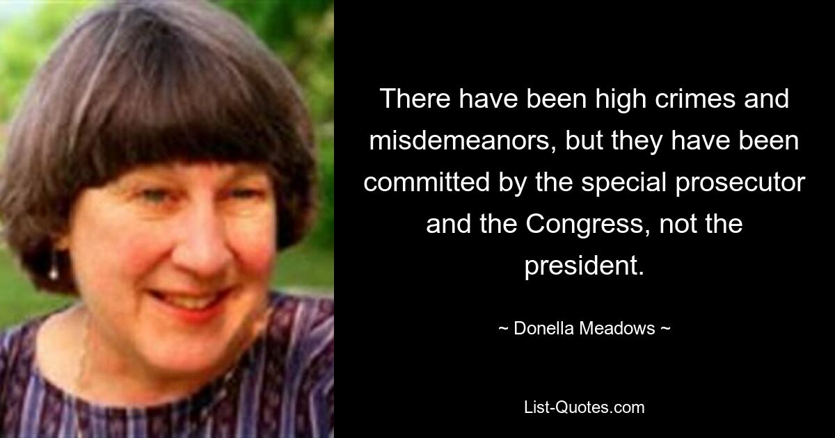 There have been high crimes and misdemeanors, but they have been committed by the special prosecutor and the Congress, not the president. — © Donella Meadows