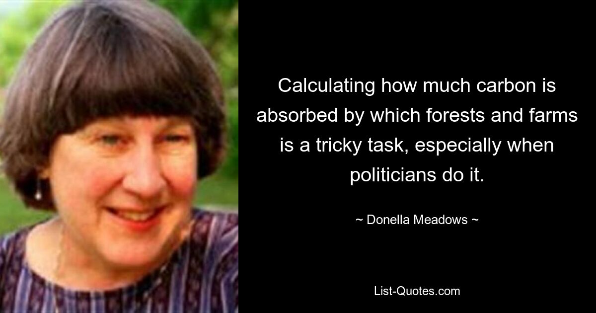 Calculating how much carbon is absorbed by which forests and farms is a tricky task, especially when politicians do it. — © Donella Meadows