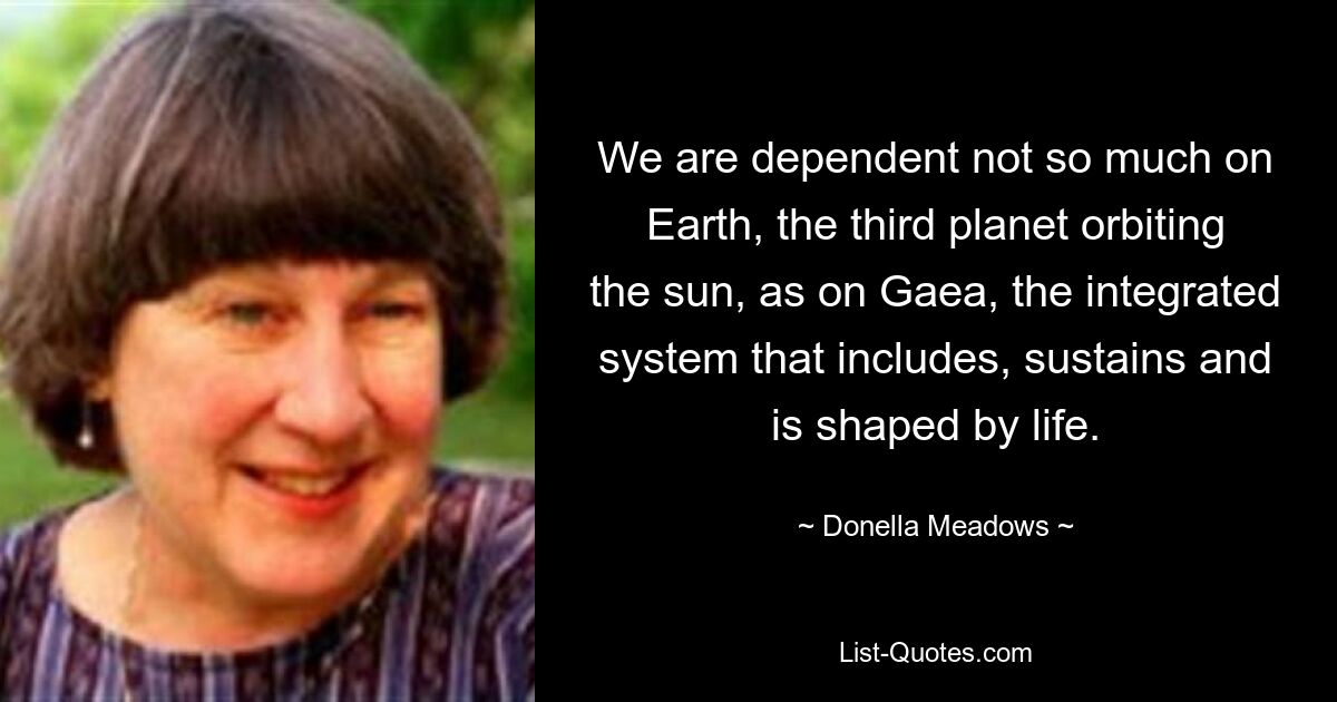 We are dependent not so much on Earth, the third planet orbiting the sun, as on Gaea, the integrated system that includes, sustains and is shaped by life. — © Donella Meadows